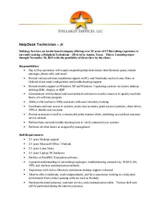 HelpDesk Technician – Jr
Stellargy Services an Austin based company offering over 20 years of IT Recruiting experience is
currently seeking a Helpdesk Technician – JR level in Austin, Texas. This is 2 month project
through November 30, 2015 with the possibility of direct hire by the client.
Responsibilities:
• Day to Day operations will require responding help desk tickets from Remedy queue, instant
messages, phone calls, and email
• Provide various software installation support on PCs and Notebooks such as Lotus Notes or
Outlook client email configuration and troubleshooting support
• Provide trouble support on Windows XP and Windows 7 operating systems via remote desktop
utilizing SMS, Juniper, or RDP
• Communicate with technical and non-technical end users to resolve issues or to quickly teach the
basics of a software program
• Ability to lift and move 50lbs and assist with asset inventory tracking
• Coordinate end-user access to systems, create user accounts, grant access to printers, share drives,
VPN or disable user accounts
• Provide assistance to staff in a resourceful polite manner while, exhibiting an excellent customer
service attitude
• Perform basic network trouble shooting tests to verify connectivity to systems
• Performs all other duties as assigned by management
Skill Requirements:
• 2-3 years Desktop support
• 2-3 years Microsoft Office / Outlook
• 2-3 years Lotus Notes
• 2-3 years Laptop /PC hardware
• McAfee or PointSEC Encryption software.
• A general understanding of networking topologies, troubleshooting connectivity, WAN/LAN,
VPN, and wireless communication methods.
• Experience with Active Directory and remote desktop support is desired.
• Must be able to multitask, work independently, and have experience working in a help desk
environment from a ticket queuing software such as Remedy.
• Needs professional presence, customer service, and communication skills. Various skill tests
will be performed during the interview process.
 