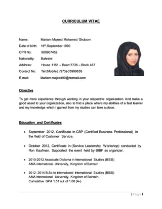 1| P a g e
CURRICULUM VITAE
Name: Mariam Majeed Mohamed Ghuloom
Date of birth: 16th.September.1990
CPR No: 900907452
Nationality: Bahraini
Address: House 1151 – Road 5736 – Block 457
Contact No: Tel [Mobile]: (973)-33999838
E-mail: Mariam.majeed90@hotmail.com
Objective
To get more experience through working in your respective organization. And make a
good asset to your organization, also to find a place where my abilities of a fast learner
and my knowledge which I gained from my studies can take a place.
Education and Certificates
 September 2012, Certificate in CBP (Certified Business Professional) in
the field of Customer Service.
 October 2012, Certificate in (Service Leadership Workshop) conducted by
Ron Kaufman. Supported the event held by BIBF as organizer.
 2010-2012 Associate Diploma in International Studies (BSIS)
AMA international University, Kingdom of Bahrain
 2012- 2014 B.Sc in International International Studies (BSIS)
AMA International University, Kingdom of Bahrain
Cumulative GPA 1.57 out of 1.00 (A-)
 