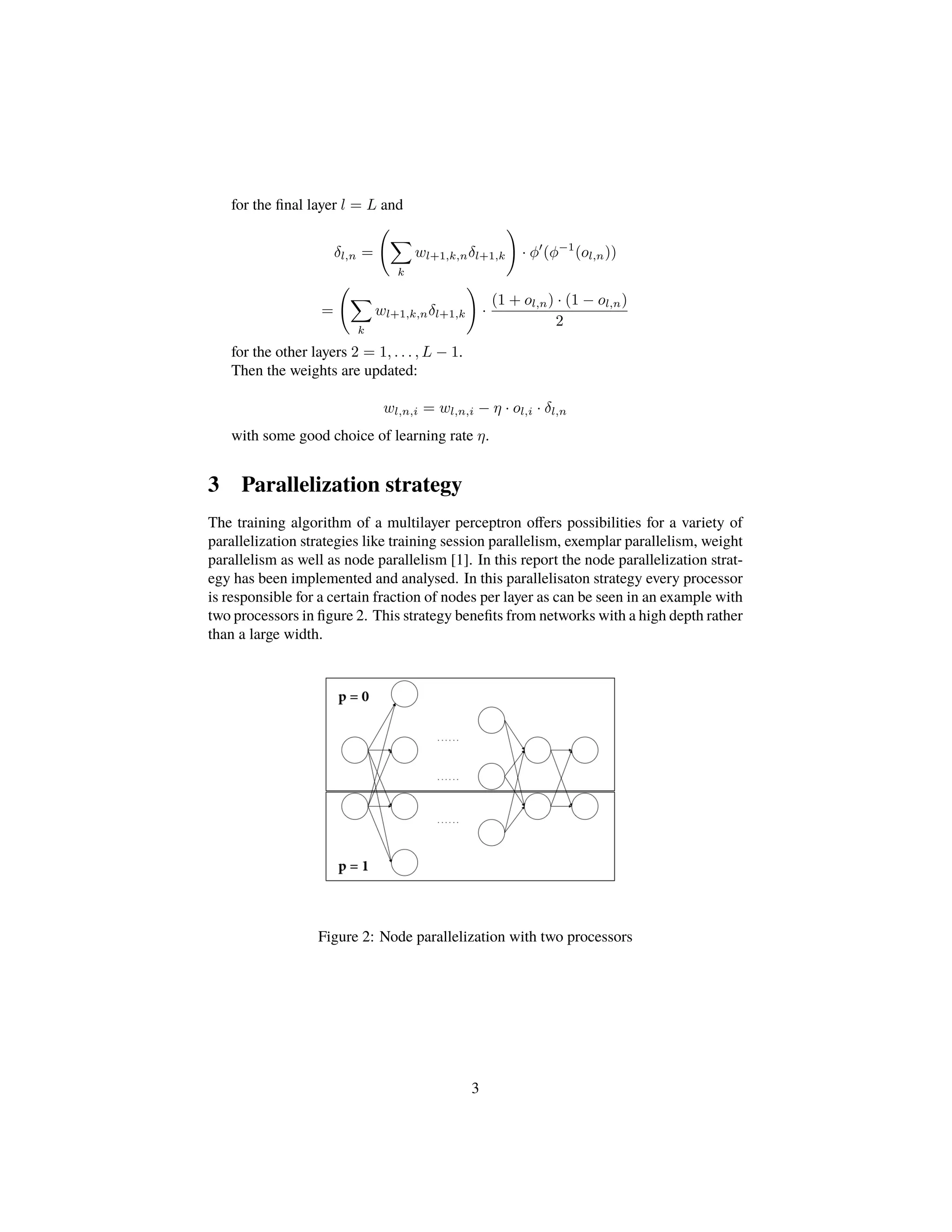 for the ﬁnal layer l = L and
δl,n =
k
wl+1,k,nδl+1,k · φ (φ−1
(ol,n))
=
k
wl+1,k,nδl+1,k ·
(1 + ol,n) · (1 − ol,n)
2
for the other layers 2 = 1, . . . , L − 1.
Then the weights are updated:
wl,n,i = wl,n,i − η · ol,i · δl,n
with some good choice of learning rate η.
3 Parallelization strategy
The training algorithm of a multilayer perceptron oﬀers possibilities for a variety of
parallelization strategies like training session parallelism, exemplar parallelism, weight
parallelism as well as node parallelism [1]. In this report the node parallelization strat-
egy has been implemented and analysed. In this parallelisaton strategy every processor
is responsible for a certain fraction of nodes per layer as can be seen in an example with
two processors in ﬁgure 2. This strategy beneﬁts from networks with a high depth rather
than a large width.
Figure 2: Node parallelization with two processors
3
 