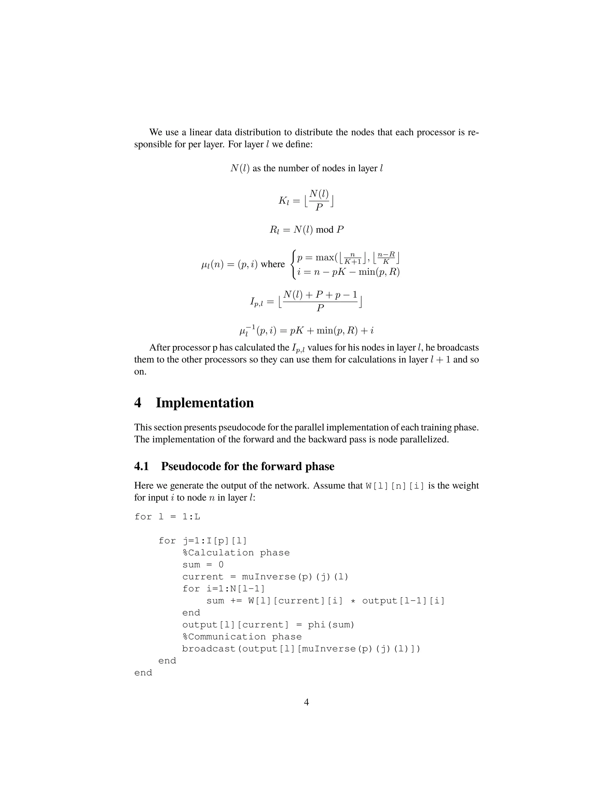 We use a linear data distribution to distribute the nodes that each processor is re-
sponsible for per layer. For layer l we deﬁne:
N(l) as the number of nodes in layer l
Kl =
N(l)
P
Rl = N(l) mod P
µl(n) = (p, i) where
p = max( n
K+1 , n−R
K
i = n − pK − min(p, R)
Ip,l =
N(l) + P + p − 1
P
µ−1
l (p, i) = pK + min(p, R) + i
After processor p has calculated the Ip,l values for his nodes in layer l, he broadcasts
them to the other processors so they can use them for calculations in layer l + 1 and so
on.
4 Implementation
This section presents pseudocode for the parallel implementation of each training phase.
The implementation of the forward and the backward pass is node parallelized.
4.1 Pseudocode for the forward phase
Here we generate the output of the network. Assume that W[l][n][i] is the weight
for input i to node n in layer l:
for l = 1:L
for j=1:I[p][l]
%Calculation phase
sum = 0
current = muInverse(p)(j)(l)
for i=1:N[l-1]
sum += W[l][current][i] * output[l-1][i]
end
output[l][current] = phi(sum)
%Communication phase
broadcast(output[l][muInverse(p)(j)(l)])
end
end
4
 