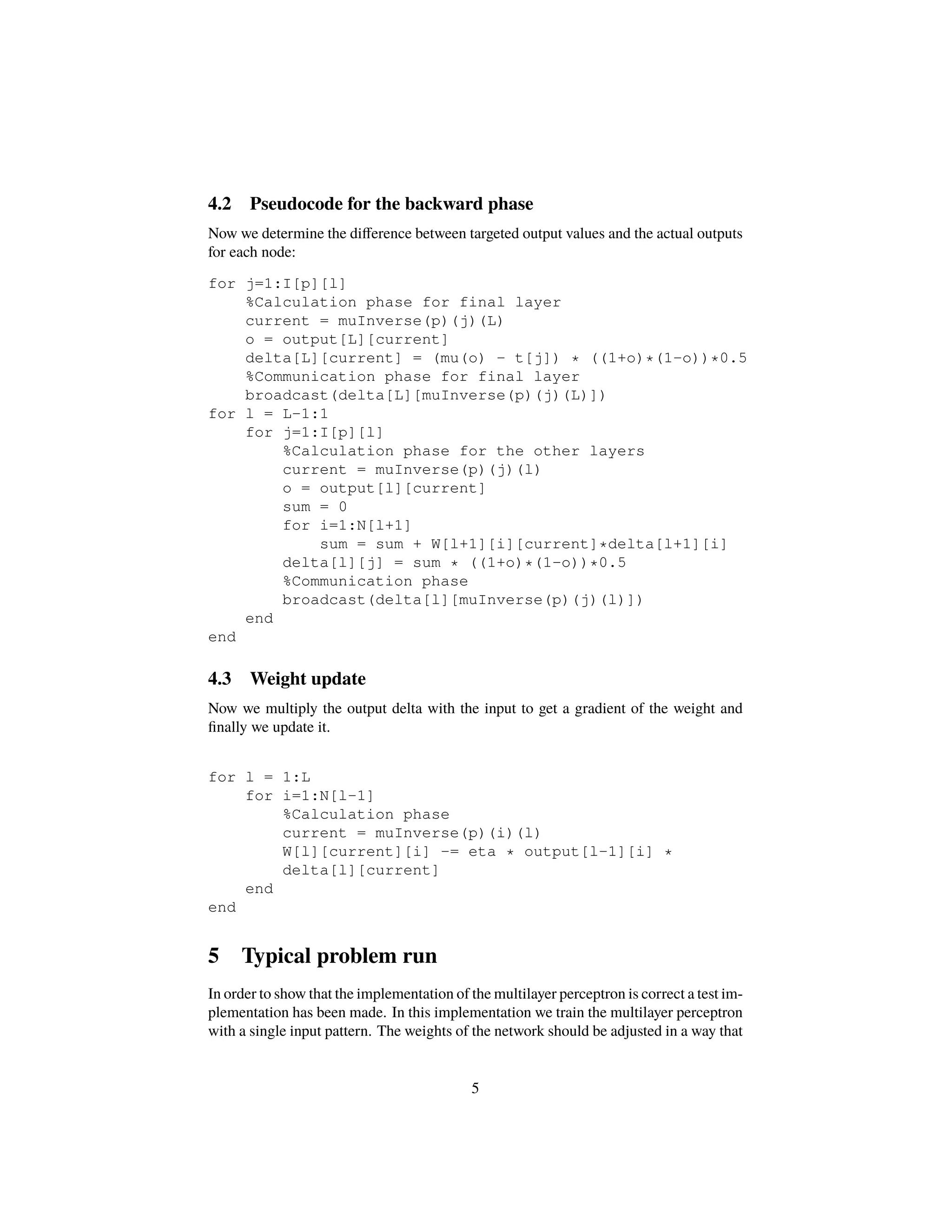 4.2 Pseudocode for the backward phase
Now we determine the diﬀerence between targeted output values and the actual outputs
for each node:
for j=1:I[p][l]
%Calculation phase for final layer
current = muInverse(p)(j)(L)
o = output[L][current]
delta[L][current] = (mu(o) - t[j]) * ((1+o)*(1-o))*0.5
%Communication phase for final layer
broadcast(delta[L][muInverse(p)(j)(L)])
for l = L-1:1
for j=1:I[p][l]
%Calculation phase for the other layers
current = muInverse(p)(j)(l)
o = output[l][current]
sum = 0
for i=1:N[l+1]
sum = sum + W[l+1][i][current]*delta[l+1][i]
delta[l][j] = sum * ((1+o)*(1-o))*0.5
%Communication phase
broadcast(delta[l][muInverse(p)(j)(l)])
end
end
4.3 Weight update
Now we multiply the output delta with the input to get a gradient of the weight and
ﬁnally we update it.
for l = 1:L
for i=1:N[l-1]
%Calculation phase
current = muInverse(p)(i)(l)
W[l][current][i] -= eta * output[l-1][i] *
delta[l][current]
end
end
5 Typical problem run
In order to show that the implementation of the multilayer perceptron is correct a test im-
plementation has been made. In this implementation we train the multilayer perceptron
with a single input pattern. The weights of the network should be adjusted in a way that
5
 
