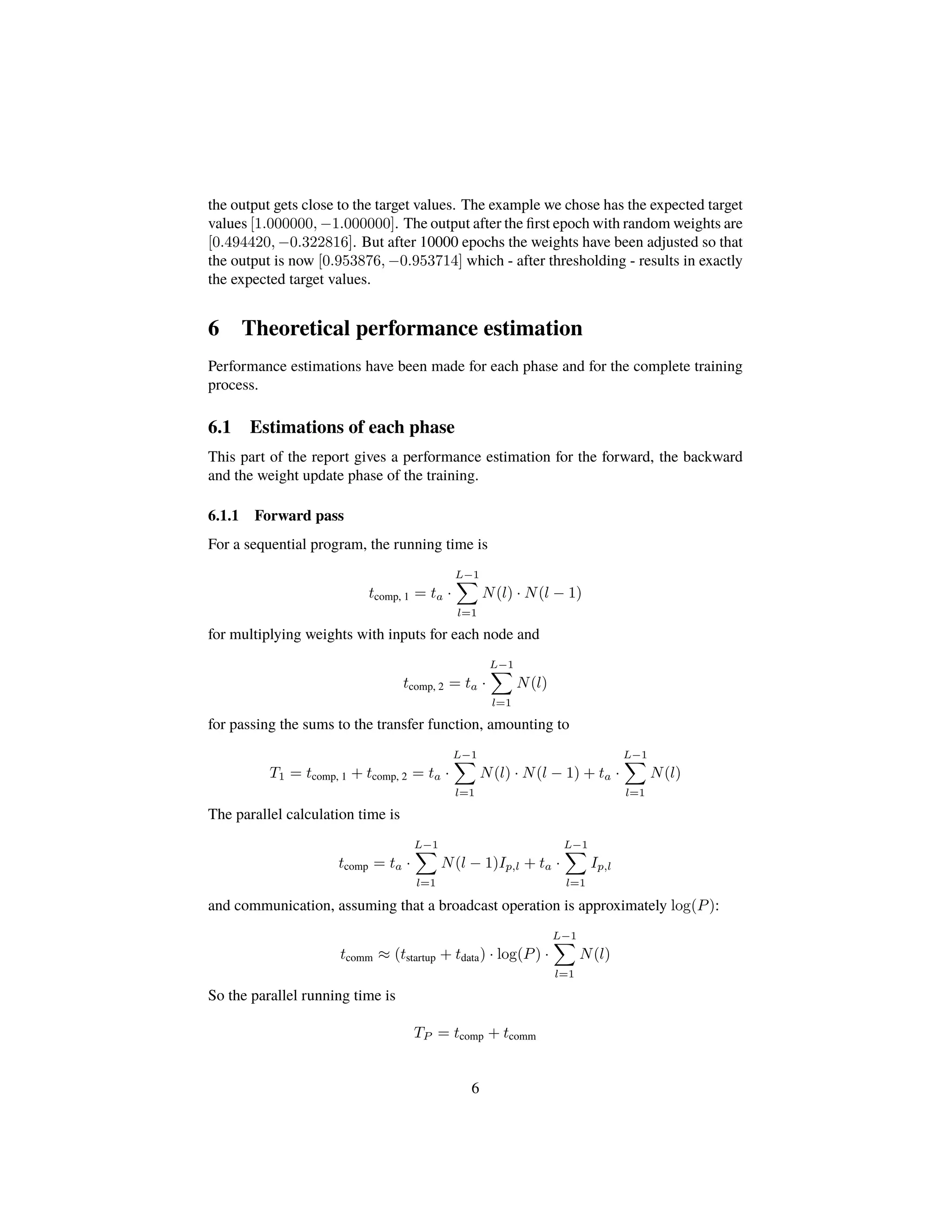 the output gets close to the target values. The example we chose has the expected target
values [1.000000, −1.000000]. The output after the ﬁrst epoch with random weights are
[0.494420, −0.322816]. But after 10000 epochs the weights have been adjusted so that
the output is now [0.953876, −0.953714] which - after thresholding - results in exactly
the expected target values.
6 Theoretical performance estimation
Performance estimations have been made for each phase and for the complete training
process.
6.1 Estimations of each phase
This part of the report gives a performance estimation for the forward, the backward
and the weight update phase of the training.
6.1.1 Forward pass
For a sequential program, the running time is
tcomp, 1 = ta ·
L−1
l=1
N(l) · N(l − 1)
for multiplying weights with inputs for each node and
tcomp, 2 = ta ·
L−1
l=1
N(l)
for passing the sums to the transfer function, amounting to
T1 = tcomp, 1 + tcomp, 2 = ta ·
L−1
l=1
N(l) · N(l − 1) + ta ·
L−1
l=1
N(l)
The parallel calculation time is
tcomp = ta ·
L−1
l=1
N(l − 1)Ip,l + ta ·
L−1
l=1
Ip,l
and communication, assuming that a broadcast operation is approximately log(P):
tcomm ≈ (tstartup + tdata) · log(P) ·
L−1
l=1
N(l)
So the parallel running time is
TP = tcomp + tcomm
6
 