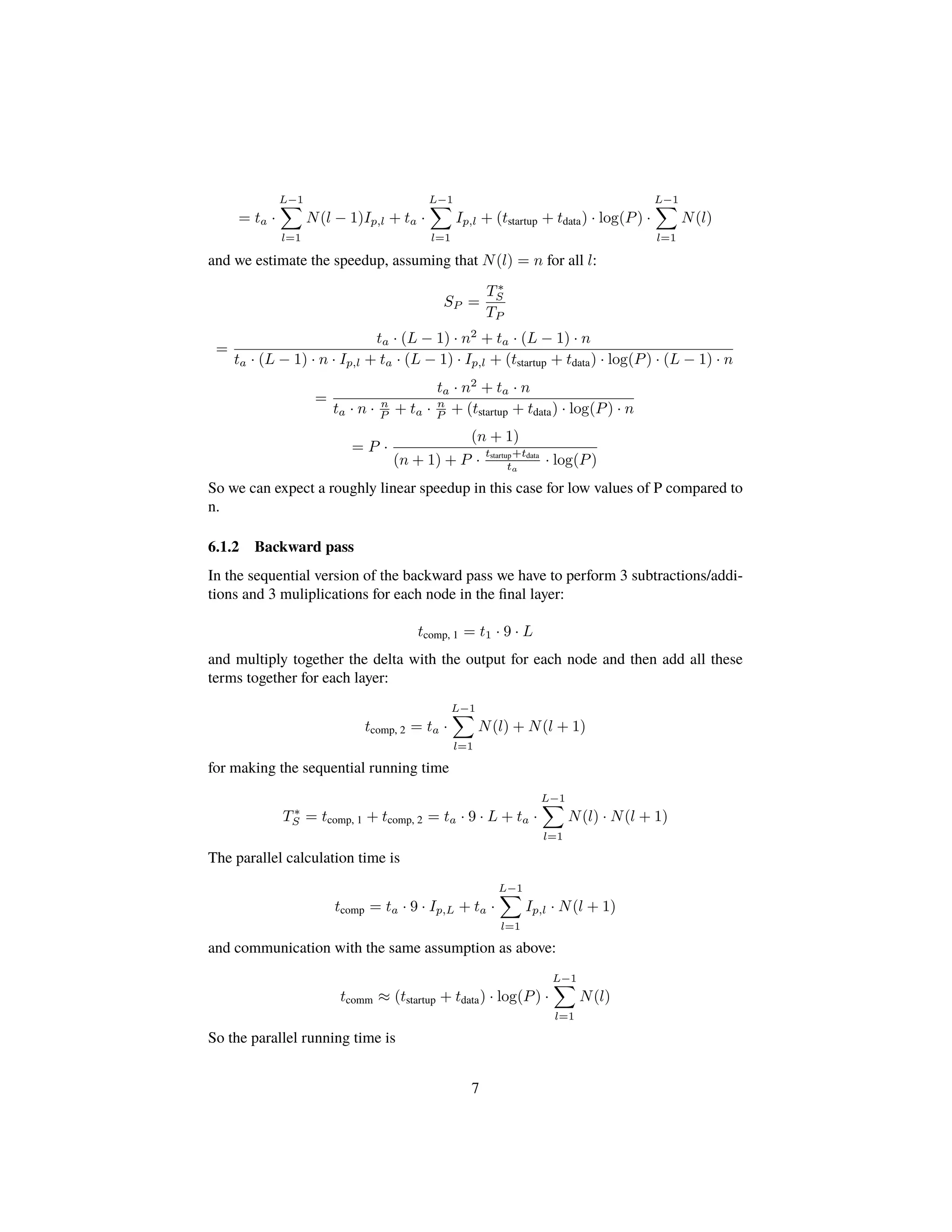 = ta ·
L−1
l=1
N(l − 1)Ip,l + ta ·
L−1
l=1
Ip,l + (tstartup + tdata) · log(P) ·
L−1
l=1
N(l)
and we estimate the speedup, assuming that N(l) = n for all l:
SP =
T∗
S
TP
=
ta · (L − 1) · n2
+ ta · (L − 1) · n
ta · (L − 1) · n · Ip,l + ta · (L − 1) · Ip,l + (tstartup + tdata) · log(P) · (L − 1) · n
=
ta · n2
+ ta · n
ta · n · n
P + ta · n
P + (tstartup + tdata) · log(P) · n
= P ·
(n + 1)
(n + 1) + P ·
tstartup+tdata
ta
· log(P)
So we can expect a roughly linear speedup in this case for low values of P compared to
n.
6.1.2 Backward pass
In the sequential version of the backward pass we have to perform 3 subtractions/addi-
tions and 3 muliplications for each node in the ﬁnal layer:
tcomp, 1 = t1 · 9 · L
and multiply together the delta with the output for each node and then add all these
terms together for each layer:
tcomp, 2 = ta ·
L−1
l=1
N(l) + N(l + 1)
for making the sequential running time
T∗
S = tcomp, 1 + tcomp, 2 = ta · 9 · L + ta ·
L−1
l=1
N(l) · N(l + 1)
The parallel calculation time is
tcomp = ta · 9 · Ip,L + ta ·
L−1
l=1
Ip,l · N(l + 1)
and communication with the same assumption as above:
tcomm ≈ (tstartup + tdata) · log(P) ·
L−1
l=1
N(l)
So the parallel running time is
7
 