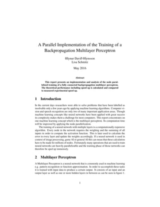 A Parallel Implementation of the Training of a
Backpropagation Multilayer Perceptron
Hlynur Davíð Hlynsson
Lisa Schmitz
May 2016
Abstract
This report presents an implementation and analysis of the node paral-
lelized training of a fully connected backpropagation multilayer perceptron.
The theoretical performance including speed up is calculated and compared
to measured experimental speed up.
1 Introduction
In the current days researchers were able to solve problems that have been labelled as
insolvable only a few years ago by applying machine learning algorithms. Computer vi-
sion and speech recognition are only two of many important application areas. Though
machine learning concepts like neural networks have been applied with great success
its complexity makes them a challenge for most computers. This report concentrates on
one machine learning concept which is the multilayer perceptron. Its computation time
will be improved by applying the node parallelization.
The training of a neural network with multiple layers is a computationally expensive
algorithm. Every node in the network requires the weighing and the summing of all
inputs in order to compute the activation function. This is later used to calculate the
error in every layer and update the weights accordingly. If a neural network is used in
context of image processing, game AI or general AI this can mean that these calculation
have to be made for millions of nodes. Fortunately many operations that are used to train
neural networks are heavily parallelizable and the training phase of those networks can
therefore be sped up immensely.
2 Multilayer Perceptron
A Multilayer Perceptron is a neural network that is commonly used in machine learning
e.g. pattern recognition or function approximation. In order to accomplish these tasks
it is trained with input data to produce a certain output. It consists of an input and an
output layer as well as one or more hidden layers in between as can be seen in ﬁgure 1.
1
 