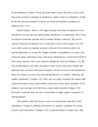 the de-mentalization of others. Overall, this journal makes it known that when we focus on the
body it does not lead to a wholesale de-mentalization. Rather, it leads to a redistribution of mind.
By this they mean that perceptions of agency are reduced and experience perceptions are
enhanced (Gray, 1217).
Rachel Calogero's studies in 1997 suggest that girls and women are targeted for sexual
objectification far more than men. Rachel defined objectification as a phenomenon when women
are reduced to instruments and items that are evaluated through a sexual lens. They are also
reduced to body parts and functions from a sexual point of view as well (Calogero, 211). The
way in which women are commonly sexualized in this part of the world has political and
personal implications in a woman's life. Regular encounters of objectification in women, “coax
women into taking a third-person versus a first-person self-perspective. Women tend to do this in
such a manner that they come to view themselves through this social lens (Calogero, 211). This
form of self-perspective also reflects the degree to which women today come to monitor their
appearance from an external observational standpoint. Decades of research on the objectification
theory have pointed out several costs of the self-objectification to a woman’s “well-being and
cognitive performance” (Calogero, 212). This is also very closely associated with a greater fright
and perceived hazard of rape, greater hostility towards other women, greater probability of self-
mutilation, and a very high rate of risks from a mental health perspective (Calogero, 212).
Researchers consistently locate this from of body shame as a highly negative consequence of
self-objectification.
This particular article later discusses sexism as an environmental antecedent of self-
objectification. It begins by explaining that sexism is an, “insidious component of a woman's
everyday social environments” (Calogero, 212). A recent investigation of sexism from a daily
 