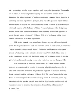 diary methodology, typically, women experience much more sexism than men do. The examples
can be endless, as most of can go without arguing. The most common examples include
interactions that include expressions of gender role stereotypes, comments that are deemed to be
demeaning, and sexual objectification (Calogero, 212). The author goes on to explain that these
forms of sexism are definitely not limited to university settings. According to interviews dealing
with female members of the Parliament of Britain, “women's legitimacy within the legislature
requires them to suffer constant sexist remarks and to chronically monitor their appearance to
convey the right amount of femininity” (Calogero, 212). All of this baggage making it very
difficult to be effective in this form of government.
While sexism occurs in a vast array of ways, there are two very well-known forms of
sexism that this journal discusses: hostile and benevolent sexism. In hostile sexism, it refers to an
“openly antagonistic attitude towards women.” On the other hand benevolent sexism means it
refers to a, “subjectively positive orientation towards women.” Now, both of these forms of
sexism communicate well-informed information dealing with the standard division of structural
power between the sexes by showing women as the weaker type than men (Calogero, 212).
In the research done on benevolent sexism remarks, it is known that these remarks
undermine a woman’s cognitive execution by increasing self-doubt as well as worry. On the
other hand, some studies have shown that just the mere suggestion of sexism can drastically
impair a woman's cognitive performance (Calogero, 213). This from of sexism also has been
known to cause consequences for a woman's self-body relation. In other words, women may
direct their undivided attention to certain areas that bring them immediate social rewards and
validations in order to, “counteract the implications of vulnerability and incompetence”
(Calogero, 213).
 