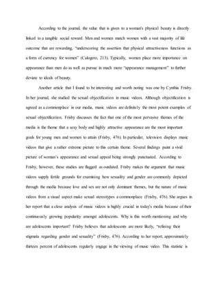 According to the journal, the value that is given to a woman's physical beauty is directly
linked to a tangible social reward. Men and women match women with a vast majority of life
outcome that are rewarding, “underscoring the assertion that physical attractiveness functions as
a form of currency for women” (Calogero, 213). Typically, women place more importance on
appearance than men do as well as pursue in much more “appearance management” to further
deviate to ideals of beauty.
Another article that I found to be interesting and worth noting was one by Cynthia Frisby.
In her journal, she studied the sexual objectification in music videos. Although objectification is
agreed as a commonplace in our media, music videos are definitely the most potent examples of
sexual objectification. Frisby discusses the fact that one of the most pervasive themes of the
media is the theme that a sexy body and highly attractive appearance are the most important
goals for young men and women to attain (Frisby, 476). In particular, television displays music
videos that give a rather extreme picture to this certain theme. Several findings paint a vivid
picture of woman’s appearance and sexual appeal being strongly punctuated. According to
Frisby, however, these studies are flagged as outdated. Frisby makes the argument that music
videos supply fertile grounds for examining how sexuality and gender are commonly depicted
through the media because love and sex are not only dominant themes, but the nature of music
videos from a visual aspect make sexual stereotypes a commonplace (Frisby, 476). She argues in
her report that a close analysis of music videos is highly crucial in today's media because of their
continuously growing popularity amongst adolescents. Why is this worth mentioning and why
are adolescents important? Frisby believes that adolescents are more likely, “refining their
stigmata regarding gender and sexuality” (Frisby, 476). According to her report, approximately
thirteen percent of adolescents regularly engage in the viewing of music video. This statistic is
 