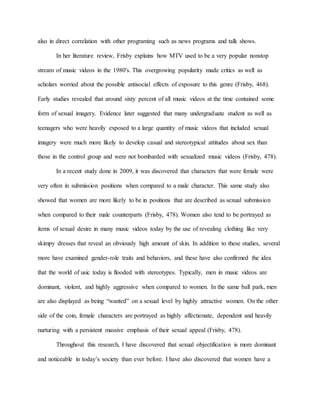 also in direct correlation with other programing such as news programs and talk shows.
In her literature review, Frisby explains how MTV used to be a very popular nonstop
stream of music videos in the 1980's. This overgrowing popularity made critics as well as
scholars worried about the possible antisocial effects of exposure to this genre (Frisby, 468).
Early studies revealed that around sixty percent of all music videos at the time contained some
form of sexual imagery. Evidence later suggested that many undergraduate student as well as
teenagers who were heavily exposed to a large quantity of music videos that included sexual
imagery were much more likely to develop casual and stereotypical attitudes about sex than
those in the control group and were not bombarded with sexualized music videos (Frisby, 478).
In a recent study done in 2009, it was discovered that characters that were female were
very often in submission positions when compared to a male character. This same study also
showed that women are more likely to be in positions that are described as sexual submission
when compared to their male counterparts (Frisby, 478). Women also tend to be portrayed as
items of sexual desire in many music videos today by the use of revealing clothing like very
skimpy dresses that reveal an obviously high amount of skin. In addition to these studies, several
more have examined gender-role traits and behaviors, and these have also confirmed the idea
that the world of usic today is flooded with stereotypes. Typically, men in music videos are
dominant, violent, and highly aggressive when compared to women. In the same ball park, men
are also displayed as being “wanted” on a sexual level by highly attractive women. On the other
side of the coin, female characters are portrayed as highly affectionate, dependent and heavily
nurturing with a persistent massive emphasis of their sexual appeal (Frisby, 478).
Throughout this research, I have discovered that sexual objectification is more dominant
and noticeable in today’s society than ever before. I have also discovered that women have a
 