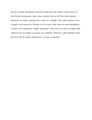 hard time escaping objectification and sexist remarks due to the medias constant portrayal of
them through advertisements, music videos, and other forms as well. Due to this portrayal,
adolescents are socially constructed into a sexist way of thought. Three critical questions I have
in regards to the research are: Will there ever be a point in time where the sexual objectification
of women will be nonexistent or highly unnoticeable? What can we do to help our children think
outside the box and consider a non-sexist way of thinking? What does a male dominated society
have to do with the constant objectification of women on television?
 