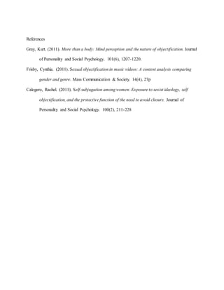 References
Gray, Kurt. (2011). More than a body: Mind perception and the nature of objectification. Journal
of Personality and Social Psychology. 101(6), 1207-1220.
Frisby, Cynthia. (2011). Sexual objectification in music videos: A content analysis comparing
gender and genre. Mass Communication & Society. 14(4), 27p
Calogero, Rachel. (2011). Self-subjugation among women: Exposure to sexist ideology, self
objectification, and the protective function of the need to avoid closure. Journal of
Personality and Social Psychology. 100(2), 211-228
 