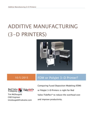 Additive Manufacturing (3Additive Manufacturing (3Additive Manufacturing (3Additive Manufacturing (3----D Printers)D Printers)D Printers)D Printers)
ADDITIVE MANUFACTURING
(3-D PRINTERS)
10/5/2015 FDM or PolyJet 3-D Printer?
Tim McDougald
CAD Engineer
tmcdougald@redvalve.com
Comparing Fused Deposition Modeling (FDM)
or PolyJet 3-D Printers is right for Red
Valve/Tideflex® to reduce the overhead cost
and improve productivity.
 