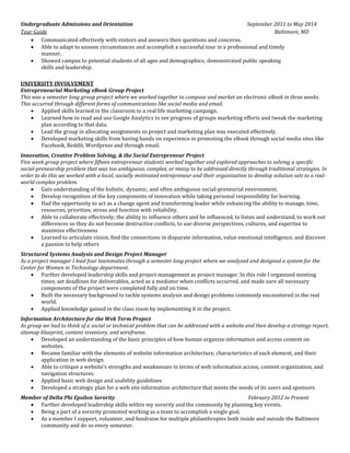 Undergraduate Admissions and Orientation September 2011 to May 2014 
Tour Guide Baltimore, MD 
 Communicated effectively with visitors and answers their questions and concerns. 
 Able to adapt to unseen circumstances and accomplish a successful tour in a professional and timely manner. 
 Showed campus to potential students of all ages and demographics; demonstrated public speaking skills and leadership. 
UNIVERSITY INVOLVEMENT 
Entrepreneurial Marketing eBook Group Project 
This was a semester long group project where we worked together to compose and market an electronic eBook in three weeks. This occurred through different forms of communications like social media and email. 
 Applied skills learned in the classroom to a real life marketing campaign. 
 Learned how to read and use Google Analytics to see progress of groups marketing efforts and tweak the marketing plan according to that data. 
 Lead the group in allocating assignments so project and marketing plan was executed effectively. 
 Developed marketing skills from having hands on experience in promoting the eBook through social media sites like Facebook, Reddit, Wordpress and through email. 
Innovation, Creative Problem Solving, & the Social Entrepreneur Project 
Five week group project where fifteen entrepreneur students worked together and explored approaches to solving a specific social-preneurship problem that was too ambiguous, complex, or messy to be addressed directly through traditional strategies. In order to do this we worked with a local, socially motivated entrepreneur and their organization to develop solution sets to a real- world complex problem. 
 Gain understanding of the holistic, dynamic, and often ambiguous social-preneurial environment. 
 Develop recognition of the key components of innovation while taking personal responsibility for learning. 
 Had the opportunity to act as a change agent and transforming leader while enhancing the ability to manage, time, resources, priorities, stress and function with reliability. 
 Able to collaborate effectively; the ability to influence others and be influenced, to listen and understand, to work out differences so they do not become destructive conflicts, to use diverse perspectives, cultures, and expertise to maximize effectiveness 
 Learned to articulate vision, find the connections in disparate information, value emotional intelligence, and discover a passion to help others 
Structured Systems Analysis and Design Project Manager 
As a project manager I lead four teammates through a semester long project where we analyzed and designed a system for the Center for Women in Technology department. 
 Further developed leadership skills and project management as project manager. In this role I organized meeting times, set deadlines for deliverables, acted as a mediator when conflicts occurred, and made sure all necessary components of the project were completed fully and on time. 
 Built the necessary background to tackle systems analysis and design problems commonly encountered in the real world. 
 Applied knowledge gained in the class room by implementing it in the project. 
Information Architecture for the Web Term Project 
As group we had to think of a social or technical problem that can be addressed with a website and then develop a strategy report, sitemap blueprint, content inventory, and wireframe. 
 Developed an understanding of the basic principles of how human organize information and access content on websites. 
 Became familiar with the elements of website information architecture, characteristics of each element, and their application in web design. 
 Able to critique a website’s strengths and weaknesses in terms of web information access, content organization, and navigation structures. 
 Applied basic web design and usability guidelines 
 Developed a strategic plan for a web site information architecture that meets the needs of its users and sponsors 
Member of Delta Phi Epsilon Sorority February 2012 to Present 
 Further developed leadership skills within my sorority and the community by planning key events. 
 Being a part of a sorority promoted working as a team to accomplish a single goal. 
 As a member I support, volunteer, and fundraise for multiple philanthropies both inside and outside the Baltimore community and do so every semester.  