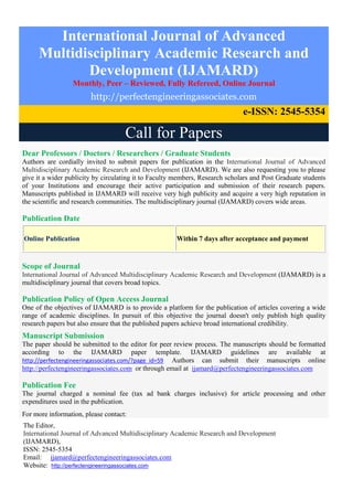 International Journal of Advanced
Multidisciplinary Academic Research and
Development (IJAMARD)
Monthly, Peer – Reviewed, Fully Refereed, Online Journal
http://perfectengineeringassociates.com
e-ISSN: 2545-5354
Call for Papers
Dear Professors / Doctors / Researchers / Graduate Students
Authors are cordially invited to submit papers for publication in the International Journal of Advanced
Multidisciplinary Academic Research and Development (IJAMARD). We are also requesting you to please
give it a wider publicity by circulating it to Faculty members, Research scholars and Post Graduate students
of your Institutions and encourage their active participation and submission of their research papers.
Manuscripts published in IJAMARD will receive very high publicity and acquire a very high reputation in
the scientific and research communities. The multidisciplinary journal (IJAMARD) covers wide areas.
Publication Date
Online Publication Within 7 days after acceptance and payment
Scope of Journal
International Journal of Advanced Multidisciplinary Academic Research and Development (IJAMARD) is a
multidisciplinary journal that covers broad topics.
Publication Policy of Open Access Journal
One of the objectives of IJAMARD is to provide a platform for the publication of articles covering a wide
range of academic disciplines. In pursuit of this objective the journal doesn't only publish high quality
research papers but also ensure that the published papers achieve broad international credibility.
Manuscript Submission
The paper should be submitted to the editor for peer review process. The manuscripts should be formatted
according to the IJAMARD paper template. IJAMARD guidelines are available at
http://perfectengineeringassociates.com/?page_id=59 Authors can submit their manuscripts online
http://perfectengineeringassociates.com or through email at ijamard@perfectengineeringassociates.com
Publication Fee
The journal charged a nominal fee (tax ad bank charges inclusive) for article processing and other
expenditures used in the publication.
For more information, please contact:
The Editor,
International Journal of Advanced Multidisciplinary Academic Research and Development
(IJAMARD),
ISSN: 2545-5354
Email: ijamard@perfectengineeringassociates.com
Website: http://perfectengineeringassociates.com
 