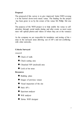 3
Proposal
The proposal of this survey is to give improved/ better WIFI coverag
e to the festival down town music venue. The funding for the project
has been given to us by the owner of the venue Mr Phillip Mc`crac
k.
The purpose of the WIFI project is to help enable the venue to self
advertise through social media during and after events as most custo
mers will upload photos and videos of where they are at the venue(s)
.
As the company we are resposible for instalation and testing of the v
enue in the surveyed areas allowing use of AP`s and not conflicting
with other networks.
Criteria Surveyed
research
 Check of walls
 Check seating area
 Cheacked VIP (enclosed) area
 Look at bar areas
Resources
 Building plans
 Images of previous venues
 Visual inspection of the site
 Stick AP`s
 Spectrum analyser
 Wifi analyser
 Xirrius WIFI designer
 