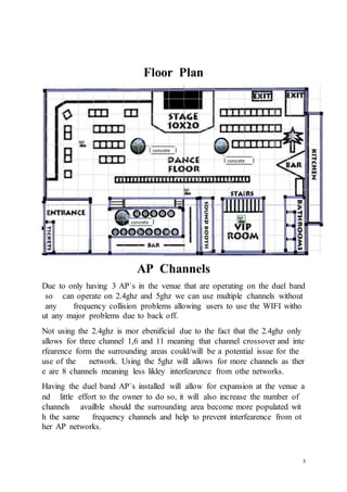 5
Floor Plan
AP Channels
Due to only having 3 AP`s in the venue that are operating on the duel band
so can operate on 2.4ghz and 5ghz we can use multiple channels without
any frequency collision problems allowing users to use the WIFI witho
ut any major problems due to back off.
Not using the 2.4ghz is mor ebenificial due to the fact that the 2.4ghz only
allows for three channel 1,6 and 11 meaning that channel crossover and inte
rfearence form the surrounding areas could/will be a potential issue for the
use of the network. Using the 5ghz will allows for more channels as ther
e are 8 channels meaning less likley interfearence from othe networks.
Having the duel band AP`s installed will allow for expansion at the venue a
nd little effort to the owner to do so, it will also increase the number of
channels availble should the surrounding area become more populated wit
h the same frequency channels and help to prevent interfearence from ot
her AP networks.
 