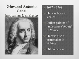 Giovanni Antonio
Canal
known as Canaletto
™ 1697 – 1768
™ He was born in
Venice
™ Italian painter of
landscapes (Vedute)
in Venice
™ He was also a
printmaker in
etching
™ Oil on canvas
 