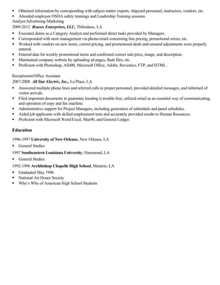  Obtained information by corresponding with subject matter experts, shipyard personnel, instructors, vendors, etc.
 Attended employee OSHA safety trainings and Leadership Training sessions.
Analyst/Advertising-Marketing
2009-2012 Rouses Enterprises, LLC, Thibodaux, LA
 Executed duties as a Category Analyst and performed direct tasks provided by Managers.
 Corresponded with store management via phone/email concerning line pricing, promotional errors, etc.
 Worked with vendors on new items, correct pricing, and promotional deals and ensured adjustments were properly
entered.
 Entered data for weekly promotional items and confirmed correct sale price, image, and description.
 Maintained company website by uploading ad pages, flash files, etc.
 Proficient with Photoshop, AS400, Microsoft Office, Adobe, Revionics, FTP, and HTML.
Receptionist/Office Assistant
2007-2008 All Star Electric, Inc., La Place, LA
 Answered multiple phone lines and referred calls to proper personnel, provided detailed messages, and informed of
visitor arrivals.
 Filed important documents to guarantee locating is trouble-free, utilized email as an essential way of communicating,
and operation of copy and fax machine.
 Administrative support for Project Managers, including generation of submittals and panel schedules.
 Aided job applicants with skilled employment tests and accurately provided results to Human Resources.
 Proficient with Microsoft Word/Excel, Mas90, and General Ledger.
Education
1996-1997 University of New Orleans, New Orleans, LA
 General Studies
1997 Southeastern Louisiana University, Hammond, LA
 General Studies
1992-1996 Archbishop Chapelle High School, Metairie, LA
 Graduated May 1996
 National Art Honor Society
 Who’s Who of American High School Students
 