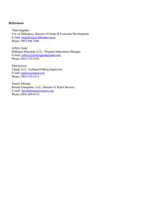 References
Thad Angelloz
City of Thibodaux, Director of Grants & Economic Development
E-mail: tangelloz@ci.thibodaux.la.us
Phone: (985) 446-7606
Jeffrey Zaner
Bollinger Shipyards, LLC, Program Subcontract Manager
E-mail: jeffreyz@bollingershipyards.com
Phone: (985) 532-2554
Paul Sylvest
Chand, LLC, Technical Editing Supervisor
E-mail: paulsy@chand.com
Phone: (985) 532-2512
Farrell Alleman
Rouses Enterprises, LLC, Director of Retail Services
E-mail: farrellalleman@rouses.com
Phone: (985) 209-0714
 