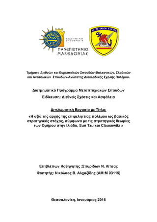  
Τμήματα Διεθνών και Ευρωπαϊκών Σπουδών-Βαλκανικών, Σλαβικών
και Ανατολικών Σπουδών-Ανώτατης Διακλαδικής Σχολής Πολέμου.
Διατμηματικό Πρόγραμμα Μεταπτυχιακών Σπουδών
Ειδίκευση: Διεθνείς Σχέσεις και Ασφάλεια
Διπλωματική Εργασία με Τίτλο:
«Η αξία της αρχής της επιμελητείας πολέμου ως βασικός
στρατηγικός στόχος, σύμφωνα με τις στρατηγικές θεωρίες
των Ομήρου στην Ιλιάδα, Sun Tzu και Clausewitz »
Επιβλέπων Καθηγητής :Σπυρίδων Ν. Λίτσας
Φοιτητής: Νικόλαος Β. Αλχαζίδης (ΑΜ:Μ 03115)
Θεσσαλονίκη, Ιανουάριος 2016
 