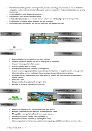 • Provided ideas and suggestions for new products, services, technology and processes to ensure the Hotel's
competitive position and in anticipation of changing customer needs within the dynamic hospitality and gaming
environment.
• Performed all front office duties when necessary.
• Prepared front office activity reports for review.
• Scheduled employees based on volume, demand patterns and scheduled group travel arrangements.
• Participated in formulating selling strategies and rate structures.
• Performed quality control audits and ensured hotel credit policies were enforced.
• Responsible for checking guests in and out of the Hotel.
• Works in conjunction with the bell staff to assist guests to their rooms.
• Answers various questions from guests.
• Arranges transportation for guests.
• Runs Night Reports on the computer for Management.
• Answer enquiries regarding hotel services and registration by letter, by telephone and in person, provide
information about services available in the community and respond to guests' complaints
• Compile and check daily record sheets, guest accounts, receipts and vouchers using computerized or
manual systems.
• Check the Emails.
• Responsible for all reception staff during my shift.
• Handling all problems, payment during my shift.
• Keep good relationship with customers by giving good service.
• Keep the customers details in their own file for reference in future.
• Managed the training of all staffs and new recruited learners.
• Handled the customer phones, mails, messages etc.
• Handled the customer problems by providing their needs.
• Welcome guests on arrival and provide information regarding availability, room types, and room rates.
3 | Mohamed El Nady C . V
Cairo, EgyptCairo, Egypt
Tel Operator S.V & F.O AgentTel Operator S.V & F.O Agent
February 2006- July 2008February 2006- July 2008
Sep 2001- Feb 2006Sep 2001- Feb 2006
Sharm El Sheikh, EgyptSharm El Sheikh, Egypt
Holiday inn Resort
(550 Rooms) *****
Holiday inn Resort
(550 Rooms) *****
Front Office Shift LeaderFront Office Shift Leader
Intercontinental Pyramids Park
(470 Room) *****
Intercontinental Pyramids Park
(470 Room) *****
ResponsibilitiesResponsibilities
ResponsibilitiesResponsibilities
 