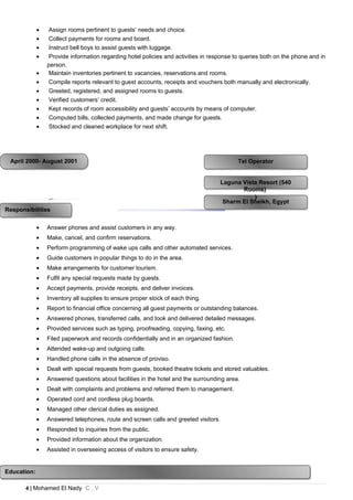 • Assign rooms pertinent to guests’ needs and choice.
• Collect payments for rooms and board.
• Instruct bell boys to assist guests with luggage.
• Provide information regarding hotel policies and activities in response to queries both on the phone and in
person.
• Maintain inventories pertinent to vacancies, reservations and rooms.
• Compile reports relevant to guest accounts, receipts and vouchers both manually and electronically.
• Greeted, registered, and assigned rooms to guests.
• Verified customers’ credit.
• Kept records of room accessibility and guests’ accounts by means of computer.
• Computed bills, collected payments, and made change for guests.
• Stocked and cleaned workplace for next shift.
• Answer phones and assist customers in any way.
• Make, cancel, and confirm reservations.
• Perform programming of wake ups calls and other automated services.
• Guide customers in popular things to do in the area.
• Make arrangements for customer tourism.
• Fulfil any special requests made by guests.
• Accept payments, provide receipts, and deliver invoices.
• Inventory all supplies to ensure proper stock of each thing.
• Report to financial office concerning all guest payments or outstanding balances.
• Answered phones, transferred calls, and took and delivered detailed messages.
• Provided services such as typing, proofreading, copying, faxing, etc.
• Filed paperwork and records confidentially and in an organized fashion.
• Attended wake-up and outgoing calls.
• Handled phone calls in the absence of proviso.
• Dealt with special requests from guests, booked theatre tickets and stored valuables.
• Answered questions about facilities in the hotel and the surrounding area.
• Dealt with complaints and problems and referred them to management.
• Operated cord and cordless plug boards.
• Managed other clerical duties as assigned.
• Answered telephones, route and screen calls and greeted visitors.
• Responded to inquiries from the public.
• Provided information about the organization.
• Assisted in overseeing access of visitors to ensure safety.
4 | Mohamed El Nady C . V
EducationEducation
Tel OperatorTel OperatorApril 2000- August 2001April 2000- August 2001
Sharm El Sheikh, EgyptSharm El Sheikh, Egypt
Laguna Vista Resort (540
Rooms)
)
Laguna Vista Resort (540
Rooms)
)
ResponsibilitiesResponsibilities
Education:Education:
 