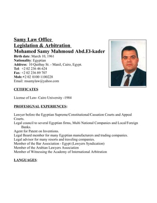 Samy Law Office
Legislation & Arbitration
Mohamed Samy Mahmoud Abd.El-kader
Birth date: March 10, 1961
Nationality: Egyptian
Address: 10 Qaitbay St. - Manil, Cairo, Egypt.
Tel: +2 02 236 46 624
Fax: +2 02 236 89 707
Mob:-+2 02 0100 1100228
Email: msamylaw@yahoo.com
CETIFICATES
License of Law- Cairo University -1984
PROFESIGNAL EXPERIENCES:
Lawyer before the Egyptian Supreme/Constitutional/Cassation Courts and Appeal
Courts.
Legal council to several Egyptian firms, Multi National Companies and Local/Foreign
Banks.
Agent for Patent on Inventions.
Legal Board member for many Egyptian manufacturers and trading companies.
Legal advisor for many resorts and traveling companies.
Member of the Bar Association - Egypt (Lawyers Syndication)
Member of the Arabian Lawyers Association
Member of Witnessing the Academy of International Arbitration
LANGUAGES:
 