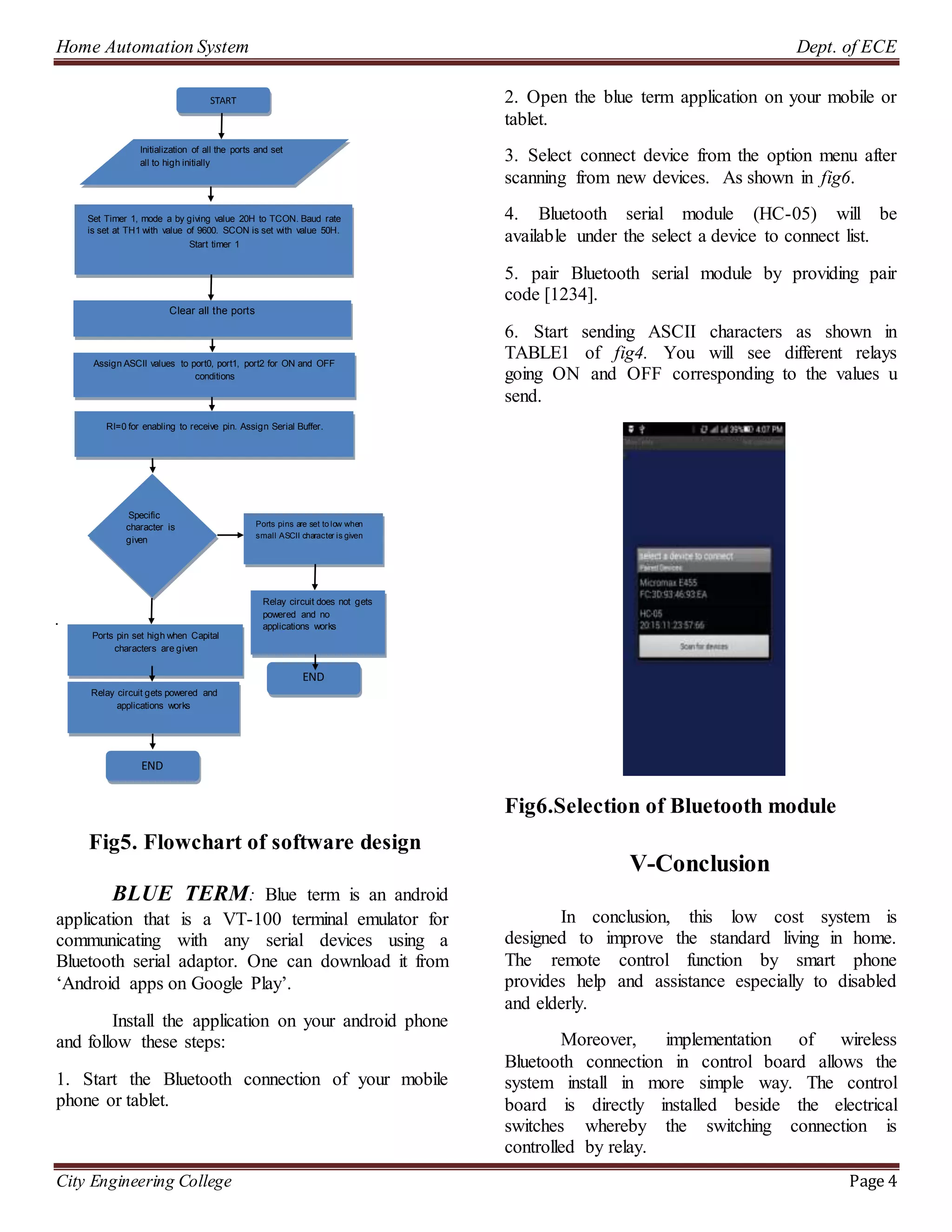 Home Automation System Dept. of ECE
City Engineering College Page 4
.
Fig5. Flowchart of software design
BLUE TERM: Blue term is an android
application that is a VT-100 terminal emulator for
communicating with any serial devices using a
Bluetooth serial adaptor. One can download it from
‘Android apps on Google Play’.
Install the application on your android phone
and follow these steps:
1. Start the Bluetooth connection of your mobile
phone or tablet.
2. Open the blue term application on your mobile or
tablet.
3. Select connect device from the option menu after
scanning from new devices. As shown in fig6.
4. Bluetooth serial module (HC-05) will be
available under the select a device to connect list.
5. pair Bluetooth serial module by providing pair
code [1234].
6. Start sending ASCII characters as shown in
TABLE1 of fig4. You will see different relays
going ON and OFF corresponding to the values u
send.
Fig6.Selection of Bluetooth module
V-Conclusion
In conclusion, this low cost system is
designed to improve the standard living in home.
The remote control function by smart phone
provides help and assistance especially to disabled
and elderly.
Moreover, implementation of wireless
Bluetooth connection in control board allows the
system install in more simple way. The control
board is directly installed beside the electrical
switches whereby the switching connection is
controlled by relay.
Set Timer 1, mode a by giving value 20H to TCON. Baud rate
is set at TH1 with value of 9600. SCON is set with value 50H.
Start timer 1
Clear all the ports
Assign ASCII values to port0, port1, port2 for ON and OFF
conditions
Specific
character is
given
Initialization of all the ports and set
all to high initially
RI=0 for enabling to receive pin. Assign Serial Buffer.
Ports pin set high when Capital
characters are given
Relay circuit gets powered and
applications works
Ports pins are set to low when
small ASCII character is given
Relay circuit does not gets
powered and no
applications works
START
END
END
 