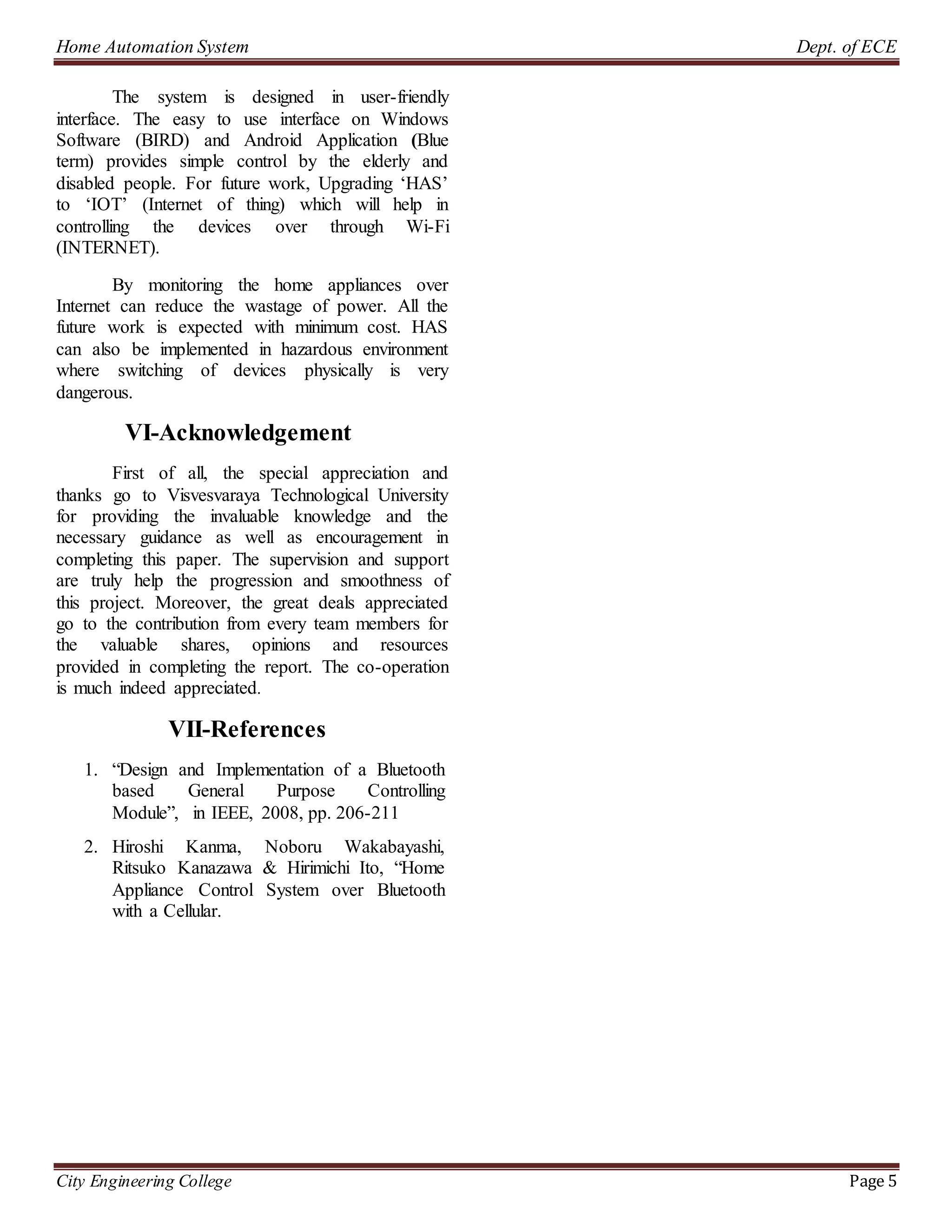 Home Automation System Dept. of ECE
City Engineering College Page 5
The system is designed in user-friendly
interface. The easy to use interface on Windows
Software (BIRD) and Android Application (Blue
term) provides simple control by the elderly and
disabled people. For future work, Upgrading ‘HAS’
to ‘IOT’ (Internet of thing) which will help in
controlling the devices over through Wi-Fi
(INTERNET).
By monitoring the home appliances over
Internet can reduce the wastage of power. All the
future work is expected with minimum cost. HAS
can also be implemented in hazardous environment
where switching of devices physically is very
dangerous.
VI-Acknowledgement
First of all, the special appreciation and
thanks go to Visvesvaraya Technological University
for providing the invaluable knowledge and the
necessary guidance as well as encouragement in
completing this paper. The supervision and support
are truly help the progression and smoothness of
this project. Moreover, the great deals appreciated
go to the contribution from every team members for
the valuable shares, opinions and resources
provided in completing the report. The co-operation
is much indeed appreciated.
VII-References
1. “Design and Implementation of a Bluetooth
based General Purpose Controlling
Module”, in IEEE, 2008, pp. 206-211
2. Hiroshi Kanma, Noboru Wakabayashi,
Ritsuko Kanazawa & Hirimichi Ito, “Home
Appliance Control System over Bluetooth
with a Cellular.
 