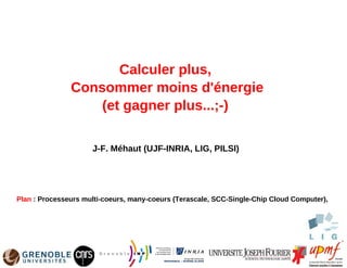 Calculer plus,
               Consommer moins d'énergie
                   (et gagner plus...;-)

                     J-F. Méhaut (UJF-INRIA, LIG, PILSI)




Plan : Processeurs multi-coeurs, many-coeurs (Terascale, SCC-Single-Chip Cloud Computer),
 