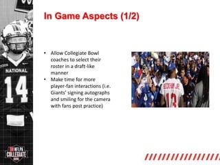 http://collegiate.nflpa.com/
In Game Aspects (1/2)
• Allow Collegiate Bowl
coaches to select their
roster in a draft-like
manner
• Make time for more
player-fan interactions (i.e.
Giants’ signing autographs
and smiling for the camera
with fans post practice)
 
