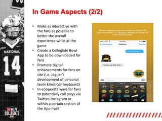 http://collegiate.nflpa.com/
In Game Aspects (2/2)
• Make as interactive with
the fans as possible to
better the overall
experience while at the
game
• Create a Collegiate Bowl
App to be downloaded for
fans
• Promote digital
enhancements for fans on
site (i.e. Jaguar’s
development of personal
team Emoticon keyboard)
• In-cooperate ways for fans
to potentially call plays via
Twitter, Instagram or
within a certain section of
the App itself
 