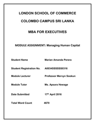 LONDON SCHOOL OF COMMERCE
COLOMBO CAMPUS SRI LANKA
MBA FOR EXECUTIVES
MODULE ASSIGNMENT: Managing Human Capital
Student Name Marian Amanda Perera
Student Registration No. A0034SSSSSS0316
Module Lecturer Professor Mervyn Sookun
Module Tutor Ms. Apsara Hewage
Date Submitted 17th April 2016
Total Word Count 4670
 