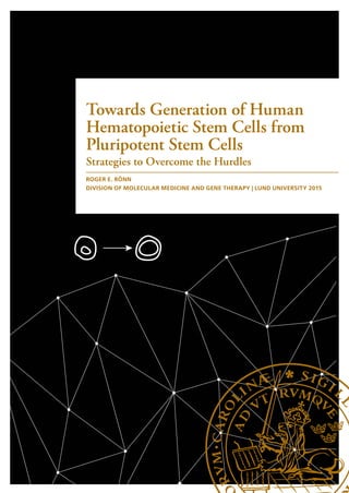 Towards Generation of Human
Hematopoietic Stem Cells from
Pluripotent Stem Cells
Strategies to Overcome the Hurdles
ROGER E. RÖNN
DIVISION OF MOLECULAR MEDICINE AND GENE THERAPY | LUND UNIVERSITY 2015
Lund University, Faculty of Medicine
Doctoral Dissertation Series 2015:142
ISBN 978-91-7619-222-1
ISSN 1652-8220
PrintedbyMedia-Tryck,LundUniversity2015
9789176192221
ROGERE.RÖNN  TowardsGenerationofHumanHematopoieticStemCellsfromPluripotentStemCells
142
It has been more than 6 years since this journey began.
I have spent this time studying how blood forms during
early life for the purpose of increasing our understanding
of this process, with the hope that this knowledge one
day can contribute to therapeutic applications.
These 6 years have been a great chapter in my life, and
I hope that you enjoy reading this book as much as I
have enjoyed writing it.
Roger Emanuel Rönn, Lund, November 2015
It has been more than 6 years since this journey began.
I have spent this time studying how blood forms and grows during early life,
and the purpose has been to increase what we understand about this process,
with the hope that this knowledge one day can be used for something positive.
These 6 years have been a great chapter in my life, and I hope that you enjoy
reading this book as much as I have enjoyed writing it.
/Roger
 