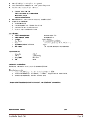 Harbindar Singh Gill Page 3
 Active Directory users and groups management.
 Managed Antivirus and Microsoft patch update compliance.
 Troubleshot user account lock out issues.
5) Company Name:CMC Ltd.
Job Duration: 14-01-08 to 13-March-09
Role: Senior Analyst
Roles and Responsibilities:
 Managed RSUnify application for Hindustan Unilever Limited.
 Database Maintenance-
 Restore & Backup.
 Create Database and save the backup file
 Scheduled Backup of HUL Database.
 Upgrade Database when required.
Other Skill Set
 Server Operating System : Windows 2003/2008
 Client Operating System : Windows 7/8/10
 Database : Oracle/MS SQL
 Mail Clients : Outlook2003/2007/2010/2013
 Tools : Service Now, CA Service Desk, BMC Remedy
 Project Management Framework : Agile
 Mail Clients : MS Outlook, Microsoft Exchange Server
Personal Details:
 Nationality : INDIAN
 PAN No : ARRPG7048Q
 Passport No : MG120687
 Sex : Male
Educational Qualification:
Bachelor of Engineering in the stream of Computer Science.
Other Achievements:
 Received Best Employee Award in Apollo Health Street -2014
 Received Best Employee Award for Q-1,Q-2 and Q-4 in Apollo Health Street – 2013
 Received Best Employee Award in Genpact -2011
I declare that all the above mentioned information is true to the best of my knowledge.
Name: Harbindar Singh Gill Date:
 