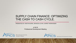 SUPPLY CHAIN FINANCE: OPTIMIZING
THE CASH TO CASH CYCLE.
PRESENTED BY: KRISTIN BURKE, BRANDON LEVAN, GARRET WERKHEISER
4/18/16
Professional Development Meeting
 
