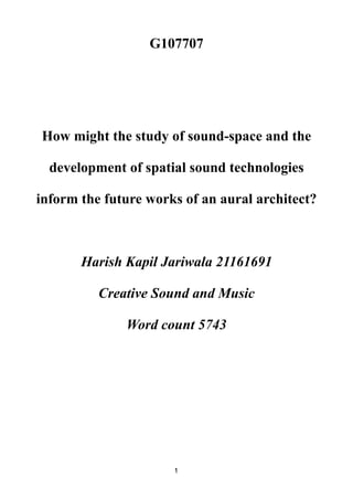G107707
How might the study of sound-space and the
development of spatial sound technologies
inform the future works of an aural architect?
Harish Kapil Jariwala 21161691
Creative Sound and Music
Word count 5743
1
 