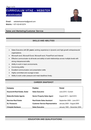 Page 1 of 4
CURRICULUM VITAE – WEBSTER
KWARAMBA
Email: websterkwaramba@gmail.com
Mobile: + 971-52-4012274
Sales and Marketing/Customer Service
SKILLS AND ABILITIES
• Sales Executive with 23 years working experience in dynamic and high-growth entrepreneurial
organisations.
• Microsoft word, Microsoft Excel, Microsoft word, PowerPoint and Internet
• Effective communicator at all levels and ability to build relationships across multiple levels with
strong interpersonal skills.
• Ability to work in team environments.
• Convincing ability
• Excellent communication and presentation skills
• Highly committed and courage to lead.
• Ability to work under pressure and meet deadlines timely.
CAREER SNAPSHOT
Company Position Period
Oryxworld Real Estate, Dubai Sales Executive June 2015 - Current
Blakeville Estate Agents Senior Property Sales Agent August 2011 – April 2015
Starview Real Estate Real Estate Sales Assistant September 2009 – June 2011
GL Panasonic
Chisipite Hardware
Customer Service Representative
Sales Executive
January 2005 – August 2009
January 1993 – December 2004
EDUCATION AND QUALIFICATIONS
 