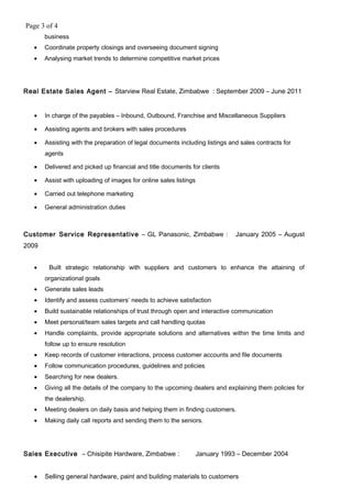 Page 3 of 4
business
• Coordinate property closings and overseeing document signing
• Analysing market trends to determine competitive market prices
Real Estate Sales Agent – Starview Real Estate, Zimbabwe : September 2009 – June 2011
• In charge of the payables – Inbound, Outbound, Franchise and Miscellaneous Suppliers
• Assisting agents and brokers with sales procedures
• Assisting with the preparation of legal documents including listings and sales contracts for
agents
• Delivered and picked up financial and title documents for clients
• Assist with uploading of images for online sales listings
• Carried out telephone marketing
• General administration duties
Customer Service Representative – GL Panasonic, Zimbabwe : January 2005 – August
2009
• Built strategic relationship with suppliers and customers to enhance the attaining of
organizational goals
• Generate sales leads
• Identify and assess customers’ needs to achieve satisfaction
• Build sustainable relationships of trust through open and interactive communication
• Meet personal/team sales targets and call handling quotas
• Handle complaints, provide appropriate solutions and alternatives within the time limits and
follow up to ensure resolution
• Keep records of customer interactions, process customer accounts and file documents
• Follow communication procedures, guidelines and policies
• Searching for new dealers.
• Giving all the details of the company to the upcoming dealers and explaining them policies for
the dealership.
• Meeting dealers on daily basis and helping them in finding customers.
• Making daily call reports and sending them to the seniors.
Sales Executive – Chisipite Hardware, Zimbabwe : January 1993 – December 2004
• Selling general hardware, paint and building materials to customers
 