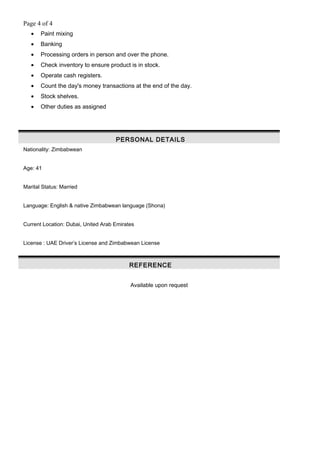 Page 4 of 4
• Paint mixing
• Banking
• Processing orders in person and over the phone.
• Check inventory to ensure product is in stock.
• Operate cash registers.
• Count the day's money transactions at the end of the day.
• Stock shelves.
• Other duties as assigned
PERSONAL DETAILS
Nationality: Zimbabwean
Age: 41
Marital Status: Married
Language: English & native Zimbabwean language (Shona)
Current Location: Dubai, United Arab Emirates
License : UAE Driver’s License and Zimbabwean License
REFERENCE
Available upon request
 