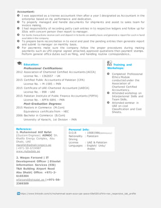 s
https://www.linkedin.com/in/muhammad-azam-acca-cpa-uaeca-69a9201a?trk=nav_responsive_tab_profile
Reference:
1. Muhammad Atif Rafat
|System Engineer| ADNOC Sh.
Khalifa Energy Complex, Abu
Dhabi, UAE
marafat@adnatcongsco.ae
|+971-50-6724987
www.mubadala.ae
2. Waqas Farzand | IT
Development Officer | Etisalat
Information Services (EIS)
T&A Building Airport Road
Abu Dhabi| Office: +971-2-
6165304
wfarzand@etisalat.ae |+971-56-
2369309
www.etisalat.ae
Personal Info:
D.O.B : 19081986(ddmmyyyy)
Nationality : Pakistani
Driving
License : UAE & Pakistan
Languages : English/ Urdu/
Arabic
Training and
Workshops:
Completed Professional
Ethics Module
conducted under the
Association of
Chartered Certified
Accountancy.
Attended workshop on
Interpersonal Skills and
Team Skills.
Attended seminar in
UAE on cost
Classification and Cost
Sheets.
Education:
Professional Certifications:
2012 Association of Chartered Certified Accountants (ACCA)
License No. - 1362657 - UK
2015 Certified Public Accountants of Pakistan (CPA)
License No. – M-1585 – PKN
2015 Certificate of UAE-Chartered Accountant (UAECA)
License No. - 898 - UAE
2015 Pakistan Institute of Public Finance Accountants (PIPFA)
License No. - APFA-6891 - PKN
Post-Graduation Degrees:
2015 Masters in Commerce (M.Com)
Equivalence certificate from - HEC
2006 Bachelor in Commerce (B.Com)
University of Karachi, 1st Division - PKN
Accountant:
I was appointed as a trainee accountant then after a year I designated as Accountant in the
enterprise based on my performance and dedication.
To properly managed and handle documents for shipments and assist to sales team for
invoice making.
I had responsibility of recording petty cash entries in to respective ledgers and follow up for
IOUs with concern person then report to manager.
For banks transactions receive cash and depositin to banks on weekly basis and generate a report for cash in hand
availablein the company.
To prepare bank reconciliation in to excel and post the pending entries then generate report
and submit to manager on monthly basis.
For payments make sure the company follow the proper procedures during making
payments such as LPO original signed attached, approved quotations then payment stamps.
Perform general office duties such as filing, and handling routine correspondence.
 