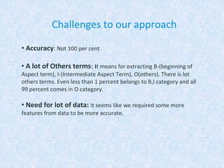 Challenges to our approach
• Accuracy: Not 100 per cent
• A lot of Others terms: It means for extracting B-(beginning of
Aspect term), I-(Intermediate Aspect Term), O(others). There is lot
others terms. Even less than 1 percent belongs to B,I category and all
99 percent comes in O category.
• Need for lot of data: It seems like we required some more
features from data to be more accurate.
 