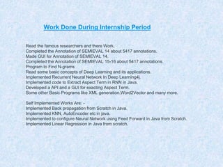Work Done During Internship Period
◎Read the famous researchers and there Work.
◎Completed the Annotation of SEMIEVAL 14 about 5417 annotations.
◎Made GUI for Annotation of SEMIEVAL 14.
◎Completed the Annotation of SEMIEVAL 15-16 about 5417 annotations.
◎Program to Find N-grams
◎Read some basic concepts of Deep Learning and its applications.
◎Implemented Recurrent Neural Network In Deep Learning4j.
◎Implemented code to Extract Aspect Term in RNN in Java.
◎Developed a API and a GUI for exacting Aspect Term.
◎Some other Basic Programs like XML generation,Word2Vector and many more.
◎Self Implemented Works Are: -
◎Implemented Back propagation from Scratch in Java.
◎Implemented KNN, AutoEncoder etc in java.
◎Implemented to configure Neural Network using Feed Forward in Java from Scratch.
◎Implemented Linear Regression in Java from scratch.
 