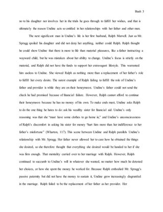 Bush 3
no to his daughter nor involves her in the trials he goes through to fulfill her wishes, and that is
ultimately the reason Undine acts so entitled in her relationships with her father and other men.
The next significant man in Undine’s life is her first husband, Ralph Marvell. Just as Mr.
Spragg spoiled his daughter and did not deny her anything, neither could Ralph. Ralph thought
he could show Undine that there is more to life than material pleasures, like a father instructing a
wayward child, but he was mistaken about her ability to change. Undine’s focus is strictly on the
material, and Ralph did not have the funds to support her extravagant lifestyle. This warranted
him useless to Undine. She viewed Ralph as nothing more than a replacement of her father’s role
to fulfill her every desire. The surest example of Ralph failing to fulfill the role of Undine’s
father and provider is while they are on their honeymoon. Undine’s father could not send the
check he had promised because of financial failure. However, Ralph cannot afford to continue
their honeymoon because he has no money of his own. To make ends meet, Undine asks Ralph
to do the one thing he hates to do: ask his wealthy sister for financial aid. Undine’s only
reasoning was that she “must have some clothes to go home in,” and Undine’s unconsciousness
of Ralph’s discomfort in asking his sister for money “hurt him more than her indifference to her
father’s misfortune” (Wharton, 117). This scene between Undine and Ralph parallels Undine’s
relationship with Mr. Spragg. Her father never allowed her to care how he obtained the things
she desired, so she therefore thought that everything she desired would be handed to her if she
was firm enough. That mentality carried over to her marriage with Ralph. However, Ralph
continued to succumb to Undine’s will in whatever she wanted, no matter how much he detested
her choices, or how she spent the money he worked for. Because Ralph embodied Mr. Spragg’s
passive paternity but did not have the money to sustain it, Undine grew increasingly disgruntled
in the marriage. Ralph failed to be the replacement of her father as her provider. Her
 