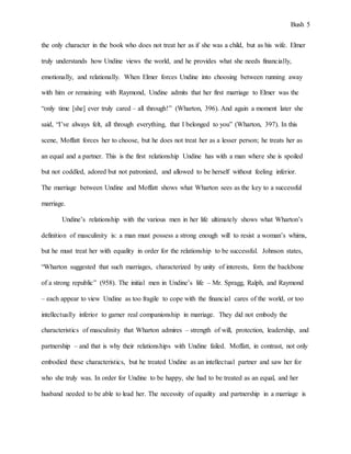 Bush 5
the only character in the book who does not treat her as if she was a child, but as his wife. Elmer
truly understands how Undine views the world, and he provides what she needs financially,
emotionally, and relationally. When Elmer forces Undine into choosing between running away
with him or remaining with Raymond, Undine admits that her first marriage to Elmer was the
“only time [she] ever truly cared – all through!” (Wharton, 396). And again a moment later she
said, “I’ve always felt, all through everything, that I belonged to you” (Wharton, 397). In this
scene, Moffatt forces her to choose, but he does not treat her as a lesser person; he treats her as
an equal and a partner. This is the first relationship Undine has with a man where she is spoiled
but not coddled, adored but not patronized, and allowed to be herself without feeling inferior.
The marriage between Undine and Moffatt shows what Wharton sees as the key to a successful
marriage.
Undine’s relationship with the various men in her life ultimately shows what Wharton’s
definition of masculinity is: a man must possess a strong enough will to resist a woman’s whims,
but he must treat her with equality in order for the relationship to be successful. Johnson states,
“Wharton suggested that such marriages, characterized by unity of interests, form the backbone
of a strong republic” (958). The initial men in Undine’s life – Mr. Spragg, Ralph, and Raymond
– each appear to view Undine as too fragile to cope with the financial cares of the world, or too
intellectually inferior to garner real companionship in marriage. They did not embody the
characteristics of masculinity that Wharton admires – strength of will, protection, leadership, and
partnership – and that is why their relationships with Undine failed. Moffatt, in contrast, not only
embodied these characteristics, but he treated Undine as an intellectual partner and saw her for
who she truly was. In order for Undine to be happy, she had to be treated as an equal, and her
husband needed to be able to lead her. The necessity of equality and partnership in a marriage is
 