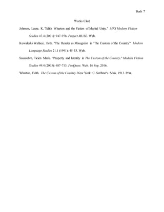 Bush 7
Works Cited
Johnson, Laura. K. "Edith Wharton and the Fiction of Marital Unity." MFS Modern Fiction
Studies 47.4 (2001): 947-976. Project MUSE. Web.
Kowaleski-Wallace, Beth. "The Reader as Misogynist in ‘The Custom of the Country’" Modern
Language Studies 21.1 (1991): 45-53. Web.
Sassoubre, Ticien Marie. "Property and Identity in The Custom of the Country." Modern Fiction
Studies 49.4 (2003): 687-713. ProQuest. Web. 16 Sep. 2016.
Wharton, Edith. The Custom of the Country. New York: C. Scribner's Sons, 1913. Print.
 