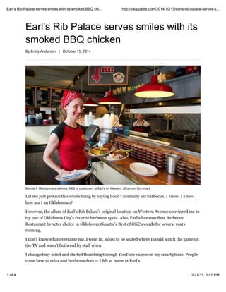 Earl’s Rib Palace serves smiles with its
smoked BBQ chicken
By Emily Anderson | October 15, 2014
Bonnie F. Montgomery delivers BBQ to customers at Earl’s on Western. (Shannon Cornman)
Let me just preface this whole thing by saying I don’t normally eat barbecue. I know, I know,
how am I an Oklahoman?
However, the allure of Earl’s Rib Palace’s original location on Western Avenue convinced me to
try one of Oklahoma City’s favorite barbecue spots. Also, Earl’s has won Best Barbecue
Restaurant by voter choice in Oklahoma Gazette’s Best of OKC awards for several years
running.
I don’t know what overcame me. I went in, asked to be seated where I could watch the game on
the TV and wasn’t bothered by staff when
I changed my mind and started thumbing through YouTube videos on my smartphone. People
come here to relax and be themselves — I felt at home at Earl’s.
Earl’s Rib Palace serves smiles with its smoked BBQ chi... http://okgazette.com/2014/10/15/earls-rib-palace-serves-s...
1 of 4 3/27/15, 6:57 PM
 