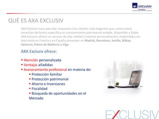 AXA Exclusiv nace para dar respuesta a los clientes más exigentes que, como usted,
necesitan de forma específica un asesoramiento patrimonial estable, disponible y fiable.
AXA Exclusiv ofrece un servicio de alta calidad y máxima personalización, implantado con
total éxito en Francia y en España presentes en Madrid, Barcelona, Sevilla, Bilbao,
Valencia, Palma de Mallorca y Vigo
AXA Exclusiv ofrece:
 Atención personalizada
 Ventajas añadidas
 Asesoramiento profesional en materia de:
 Protección familiar
 Protección patrimonial
 Ahorro e Inversiones
 Fiscalidad
 Búsqueda de oportunidades en el
Mercado
QUÉ ES AXA EXCLUSIV
 