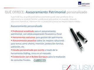 A partir de hoy, un profesional del asesoramiento puede estar pendiente de su
patrimonio y su situación familiar y profesional para analizar su situación, ofrecerle
soluciones específicas, informarle de sus productos y buscar las mejores oportunidades.
Asesoramiento personalizado
 Profesional acreditado para el asesoramiento
patrimonial, con sólida preparación financiera y fiscal
 Herramientas exclusivas para gestión del patrimonio
 Asesoramiento proactivo sobre las mejores soluciones
para temas como ahorro, inversión, protección familiar,
jubilación, etc.
 Estudio personalizado por escrito a través de la
herramienta Di@log, única en el mercado
 Colaboración con el Bufete Garrigues para la resolución
de consultas fiscales.
QUÉ OFRECE: Asesoramiento Patrimonial personalizado
 