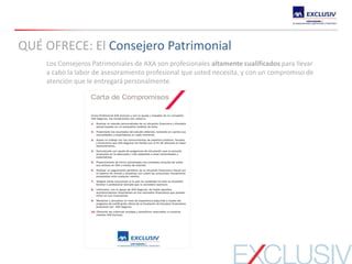 Los Consejeros Patrimoniales de AXA son profesionales altamente cualificados para llevar
a cabo la labor de asesoramiento profesional que usted necesita, y con un compromiso de
atención que le entregará personalmente.
QUÉ OFRECE: El Consejero Patrimonial
 
