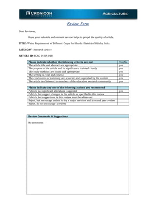 Review Form
Dear Reviewer,
Hope your valuable and eminent review helps to propel the quality of article.
TITLE: Water Requirement of Different Crops for Khurda District of Odisha, India
CATEGORY: Research Article
ARTICLE ID: ECAG-14-RA-018
Please indicate whether the following criteria are met Yes/No
The article title and abstract are appropriate yes
The purpose of the article and its significance is stated clearly yes
The study methods are sound and appropriate yes
The writing is clear and concise yes
The conclusions or summary are accurate and supported by the content yes
The article is of interest to members of the education research community yes
Please indicate any one of the following actions you recommend
Publish, no significant alterations suggested yes
Publish, but suggest changes to the article as specified in this review
Publish, but suggestions in this review must be addressed
Reject, but encourage author to try a major revision and a second peer review
Reject, do not encourage a rewrite
Review Comments & Suggestions
No comments
 